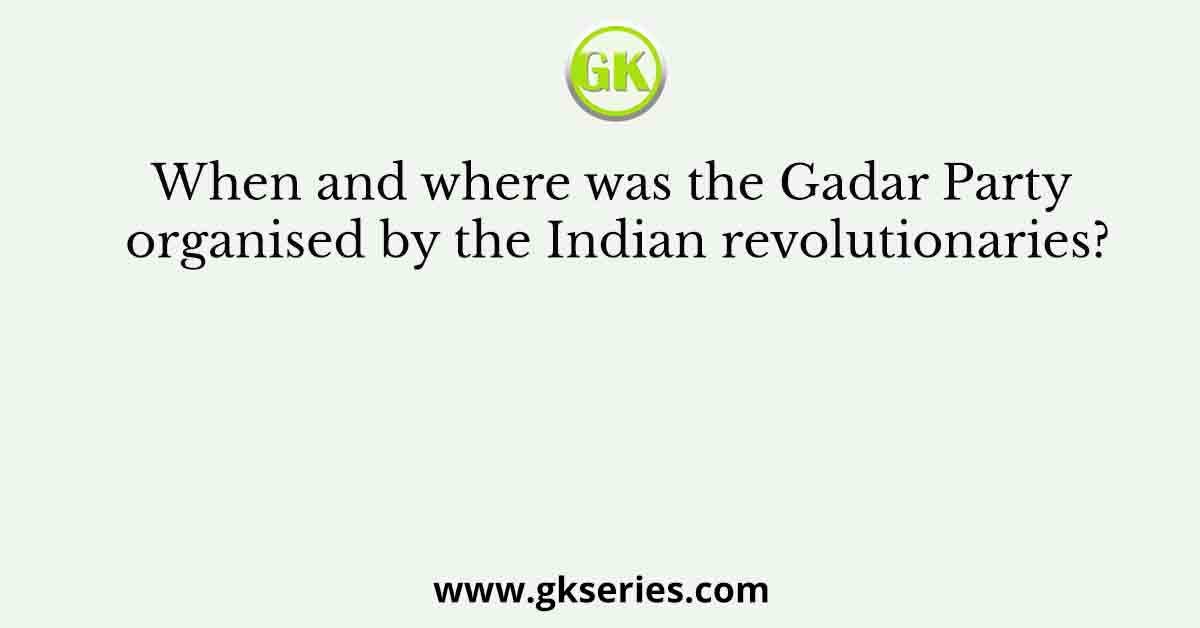 When and where was the Gadar Party organised by the Indian revolutionaries?