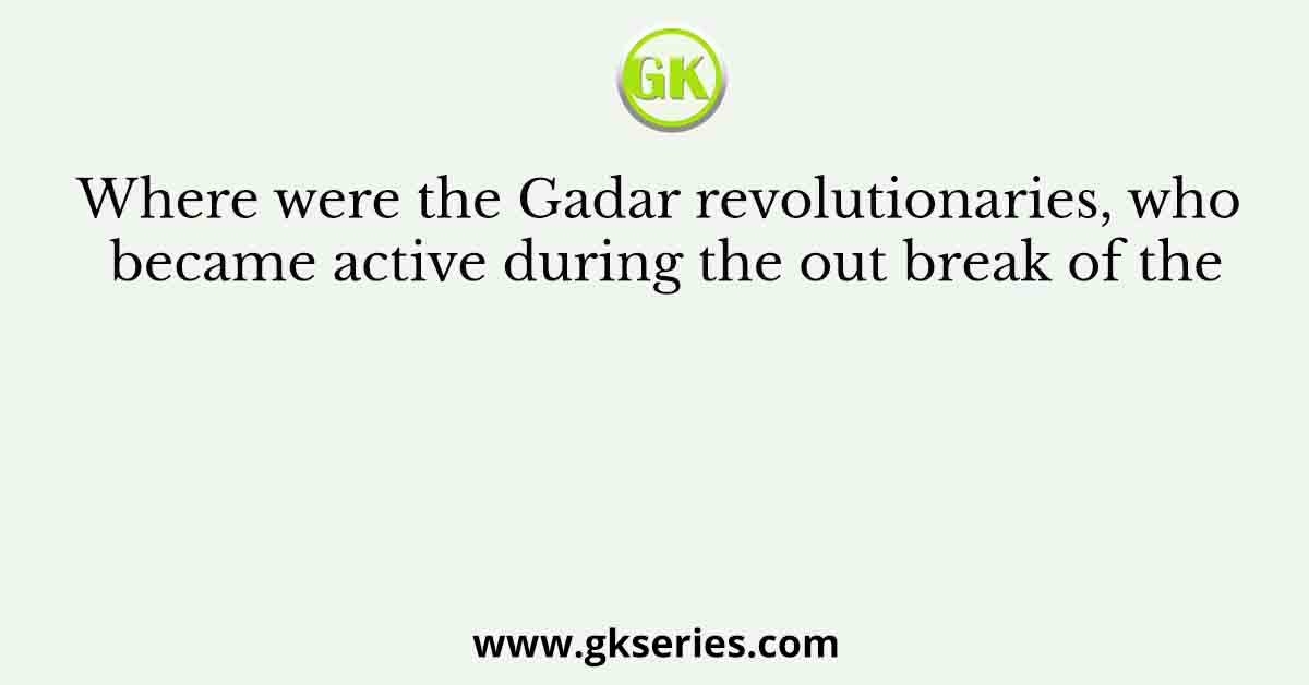 Where were the Gadar revolutionaries, who became active during the out break of the