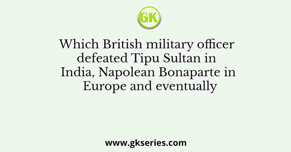 Which British military officer defeated Tipu Sultan in India, Napolean Bonaparte in Europe and eventually