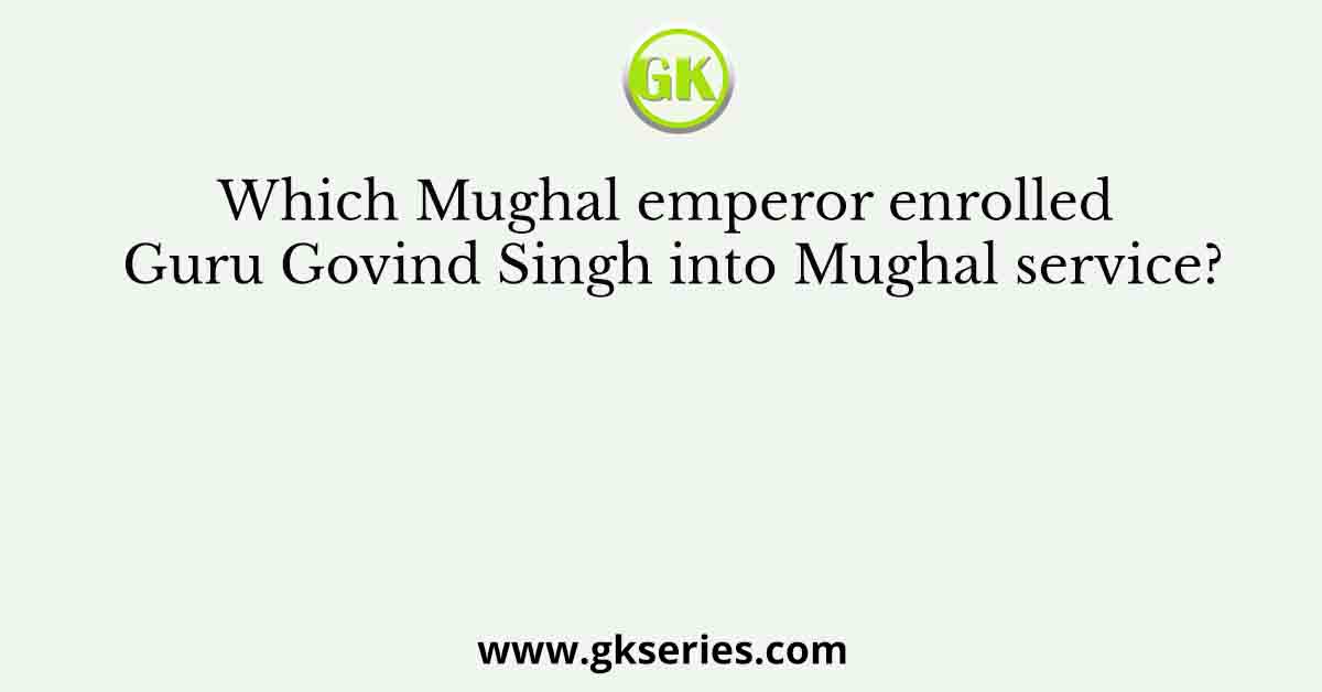 Which Mughal emperor enrolled Guru Govind Singh into Mughal service?