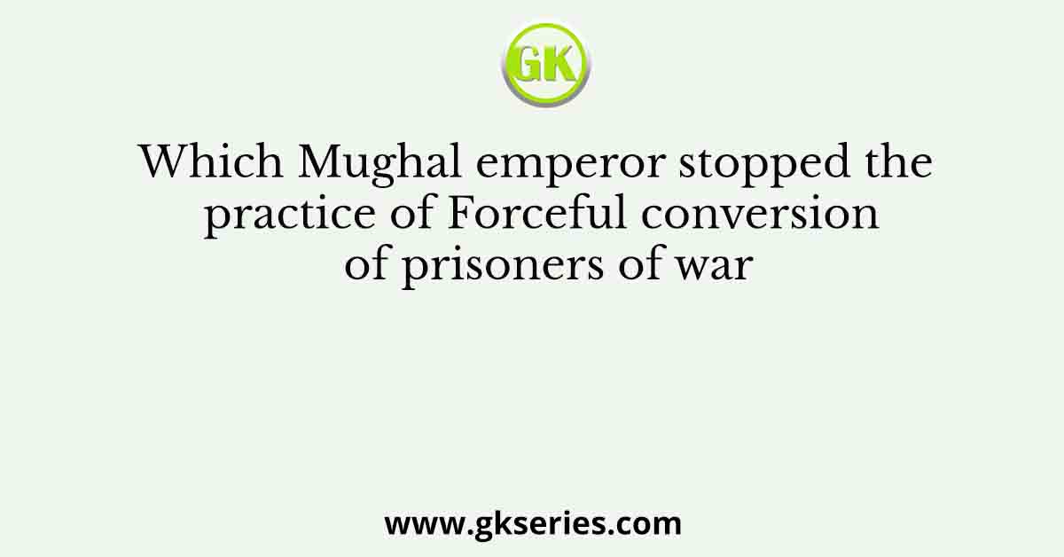 Which Mughal emperor stopped the practice of Forceful conversion of prisoners of war