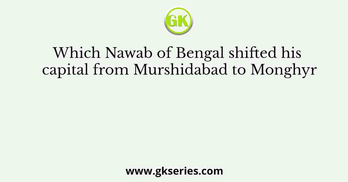 Which Nawab of Bengal shifted his capital from Murshidabad to Monghyr
