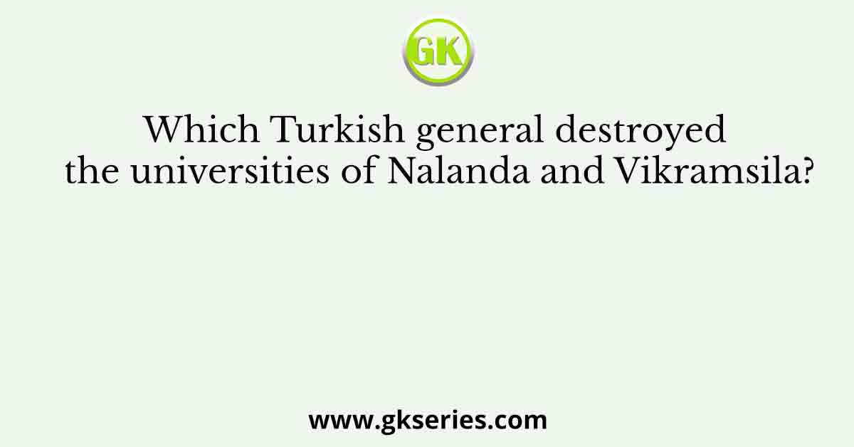 Which Turkish general destroyed the universities of Nalanda and Vikramsila?