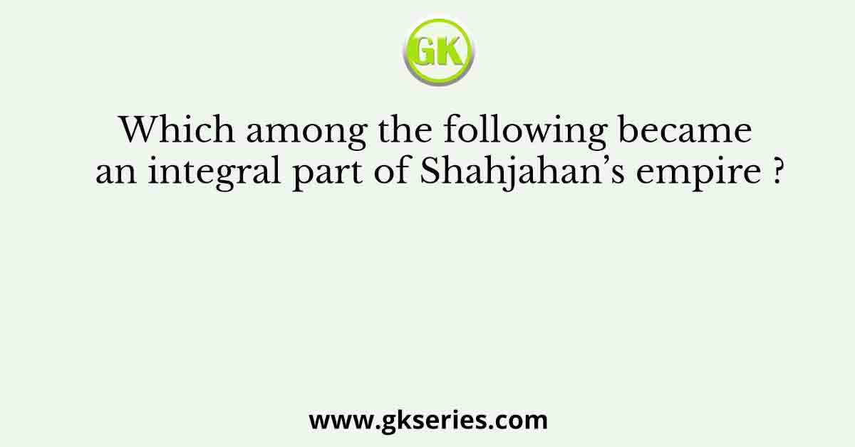 Which among the following became an integral part of Shahjahan’s empire ?