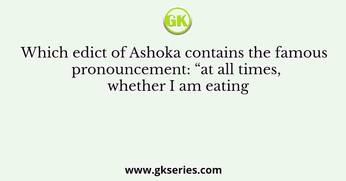 Which edict of Ashoka contains the famous pronouncement: “at all times, whether I am eating