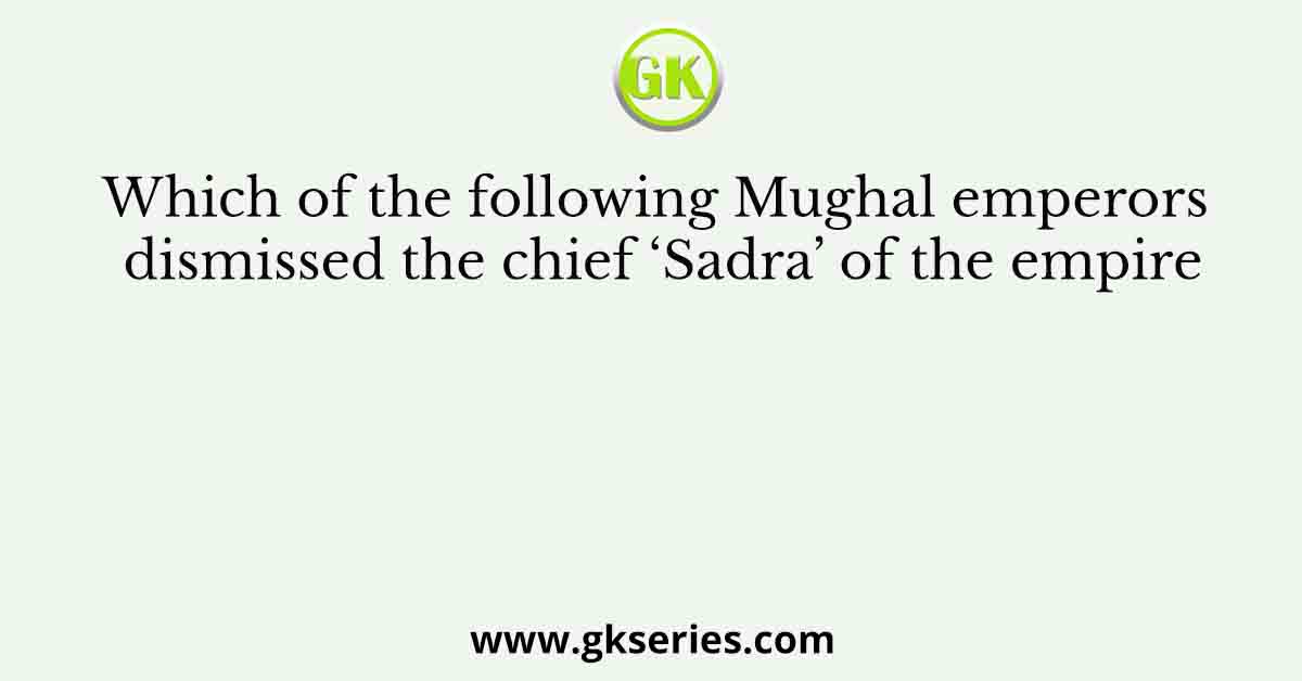 Which of the following Mughal emperors dismissed the chief ‘Sadra’ of the empire