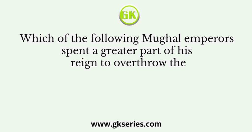 Which of the following Mughal emperors spent a greater part of his reign to overthrow the