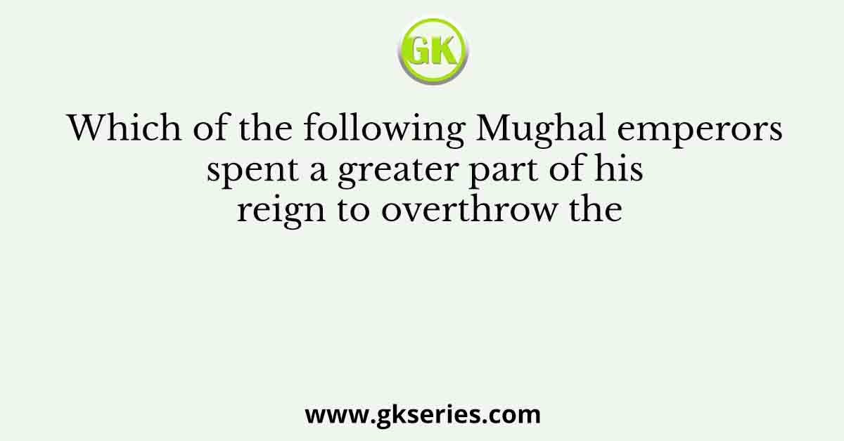 Which of the following Mughal emperors spent a greater part of his reign to overthrow the