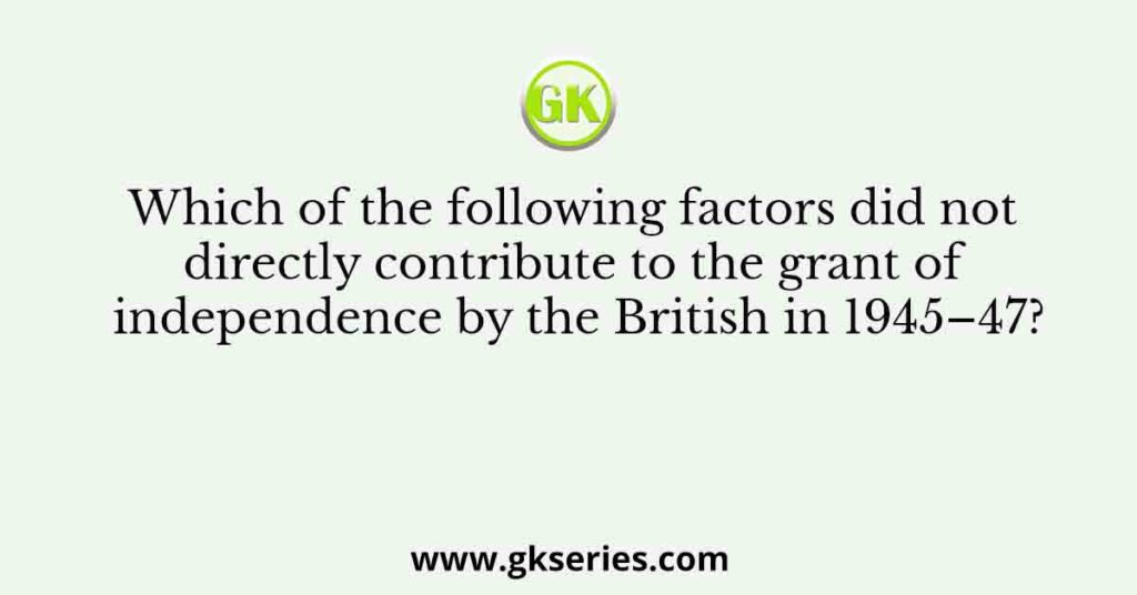 Which of the following factors did not directly contribute to the grant of independence by the British in 1945–47?