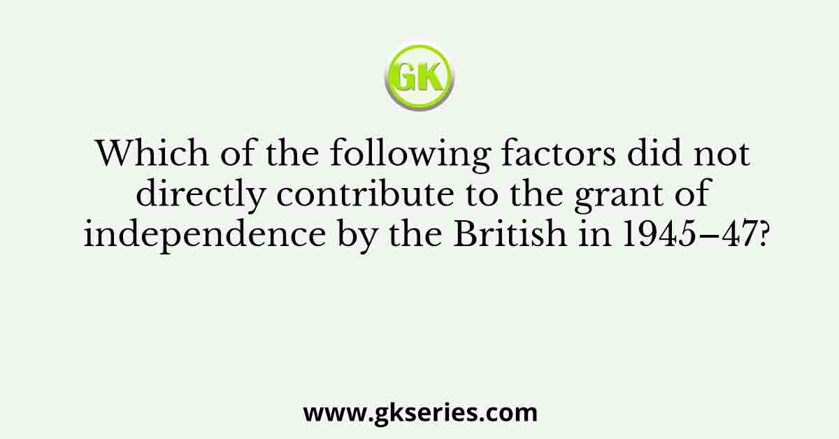 Which of the following factors did not directly contribute to the grant of independence by the British in 1945–47?