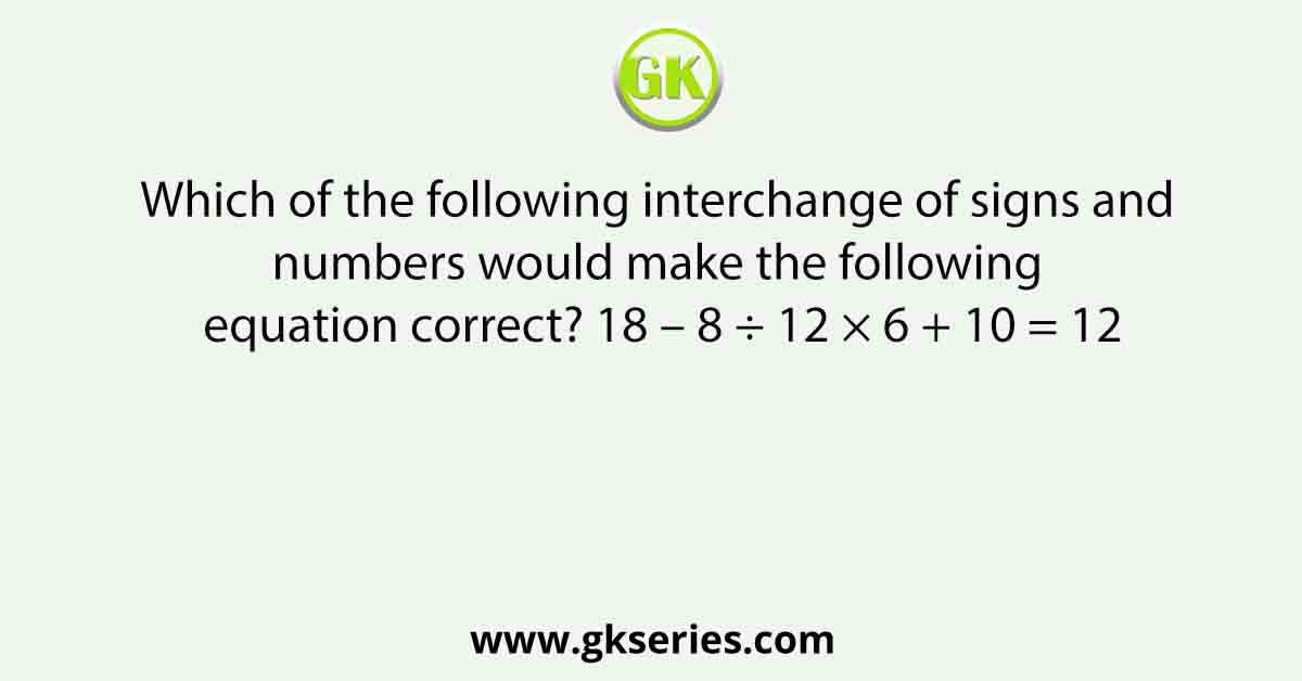 Which of the following interchange of signs and numbers would make the following equation correct? 18 – 8 ÷ 12 × 6 + 10 = 12