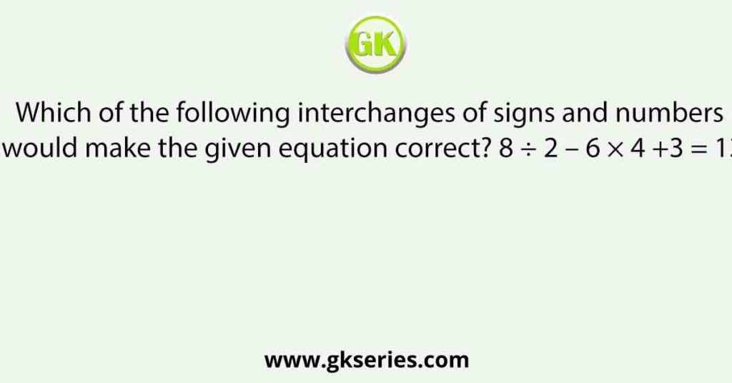 Which of the following interchanges of signs and numbers would make the given equation correct? 8 ÷ 2 – 6 × 4 +3 = 13