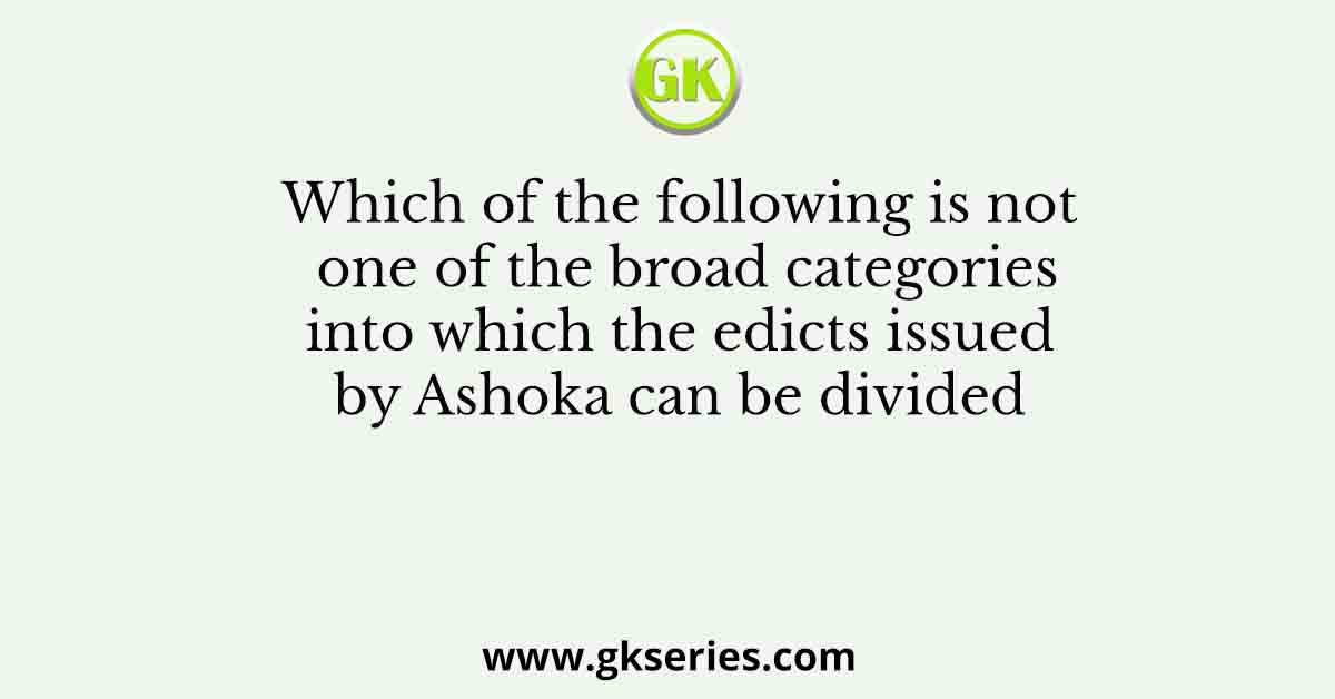 Which of the following is not one of the broad categories into which the edicts issued by Ashoka can be divided