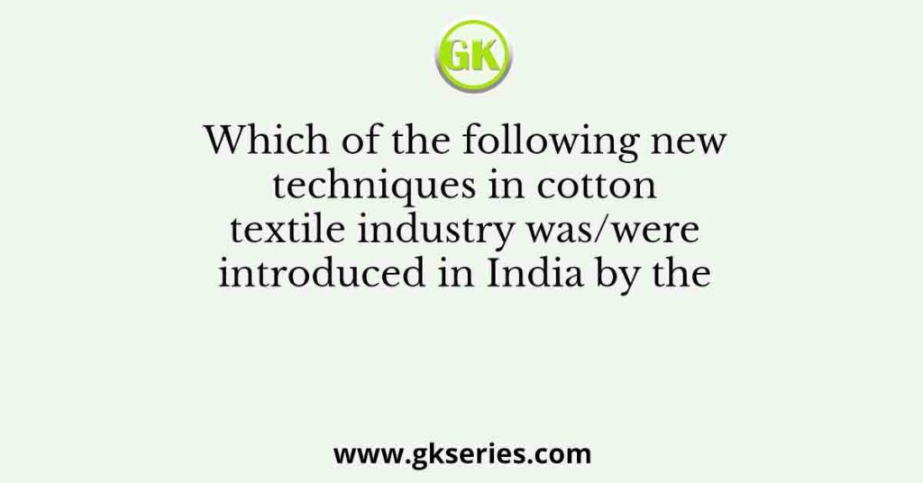 Which of the following new techniques in cotton textile industry was/were introduced in India by the