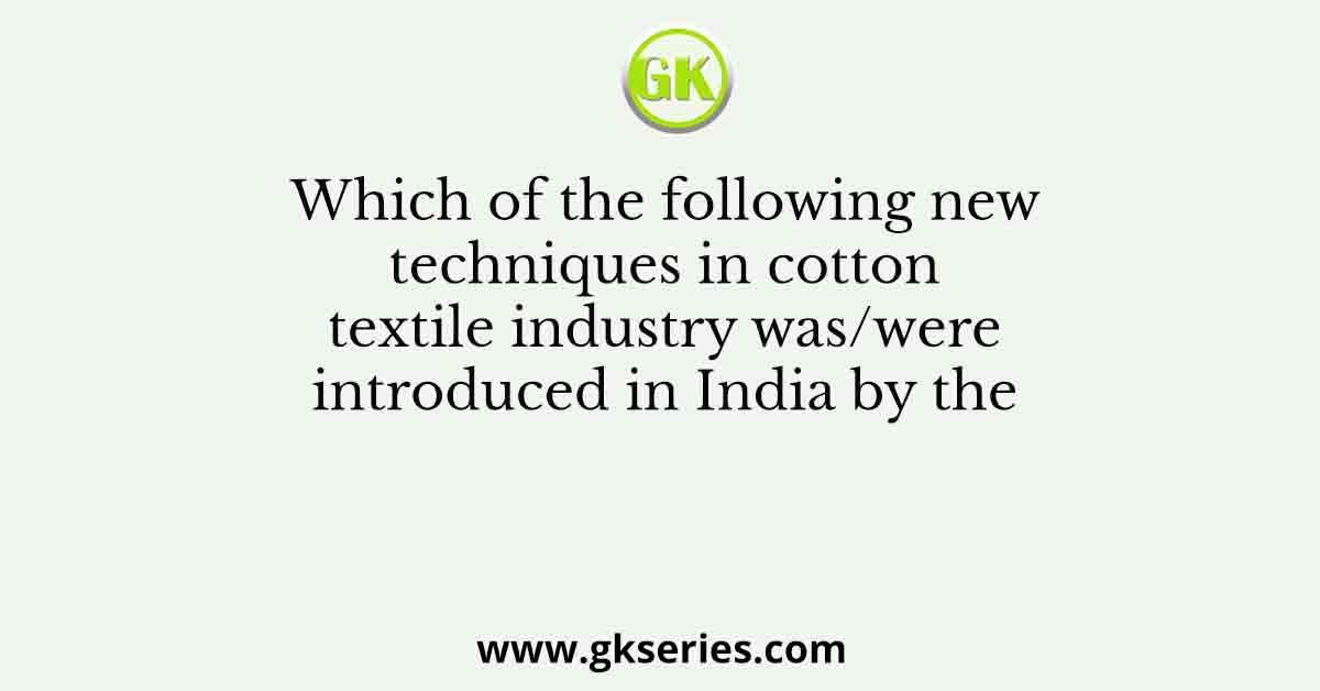 Which of the following new techniques in cotton textile industry was/were introduced in India by the