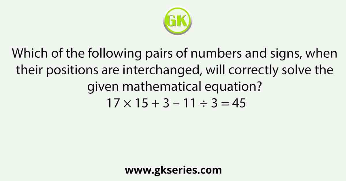 Which of the following pairs of numbers and signs, when their positions are interchanged, will correctly solve the given mathematical equation? 17 × 15 + 3 – 11 ÷ 3 = 45