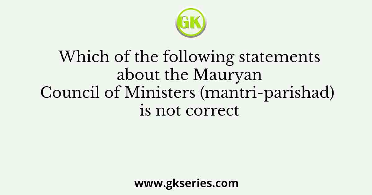 Which of the following statements about the Mauryan Council of Ministers (mantri-parishad) is not correct