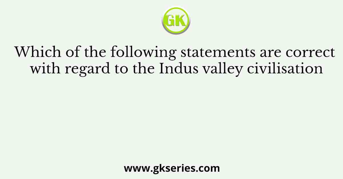 Which of the following statements are correct with regard to the Indus valley civilisation