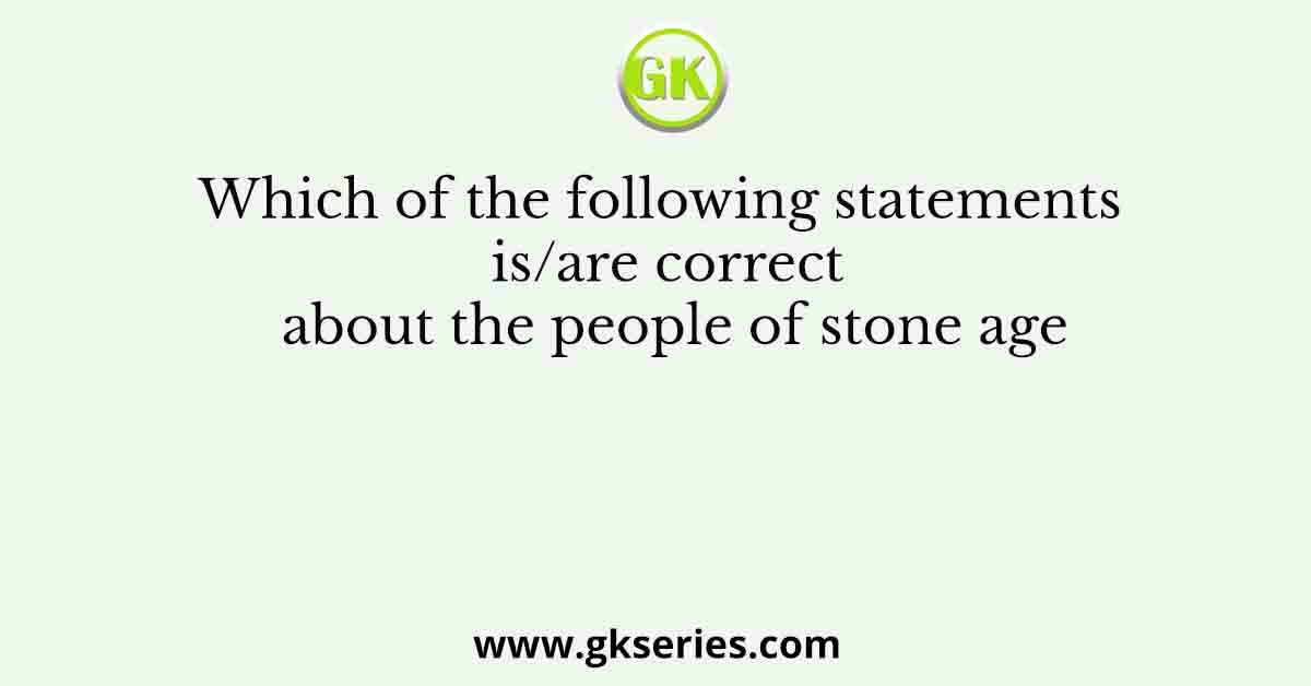 Which of the following statements is/are correct about the people of stone age