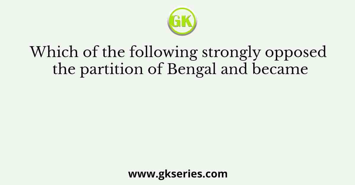 Which of the following strongly opposed the partition of Bengal and became