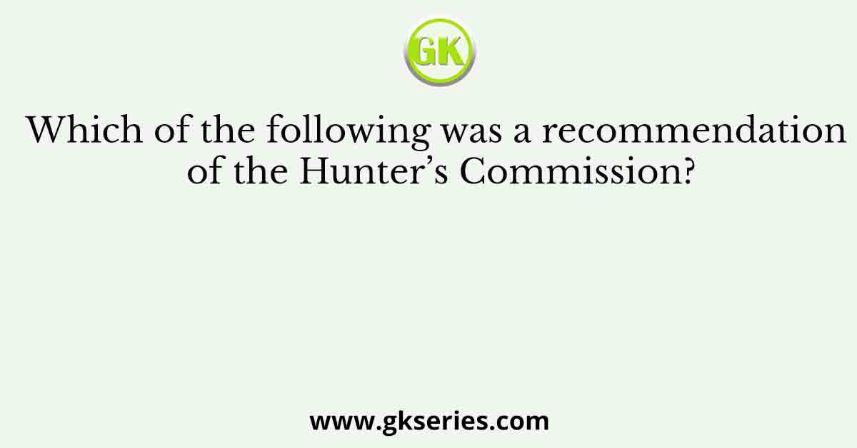 Which of the following was a recommendation of the Hunter’s Commission?