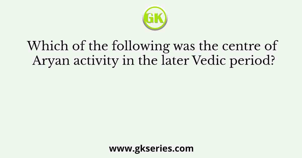 Which of the following was the centre of Aryan activity in the later Vedic period?