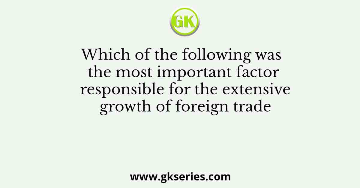 Which of the following was the most important factor responsible for the extensive growth of foreign trade