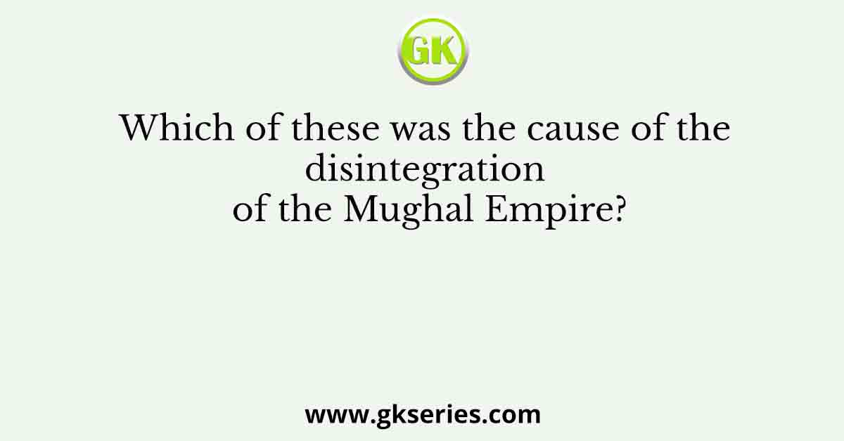 Which of these was the cause of the disintegration of the Mughal Empire?