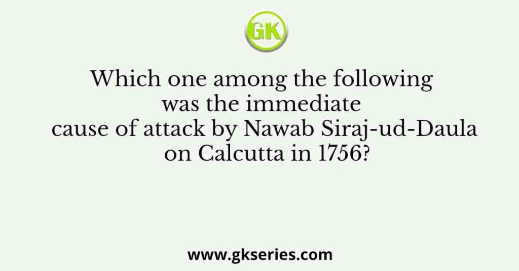 Which one among the following was the immediate cause of attack by Nawab Siraj-ud-Daula on Calcutta in 1756?