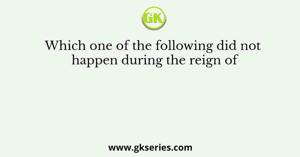 Which one of the following did not happen during the reign of