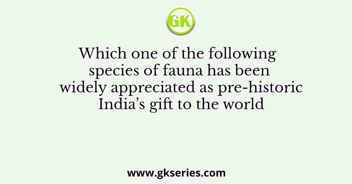 Which one of the following species of fauna has been widely appreciated as pre-historic India’s gift to the world