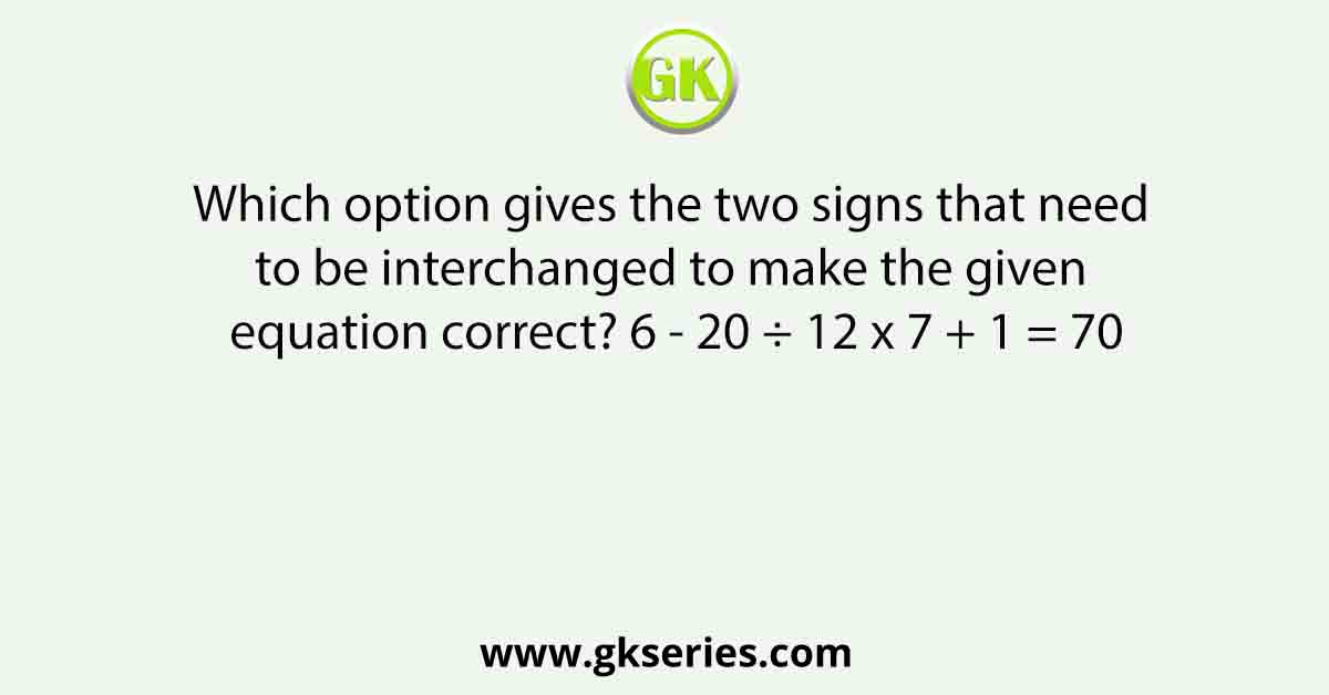 Which option gives the two signs that need to be interchanged to make the given equation correct? 6 - 20 ÷ 12 x 7 + 1 = 70