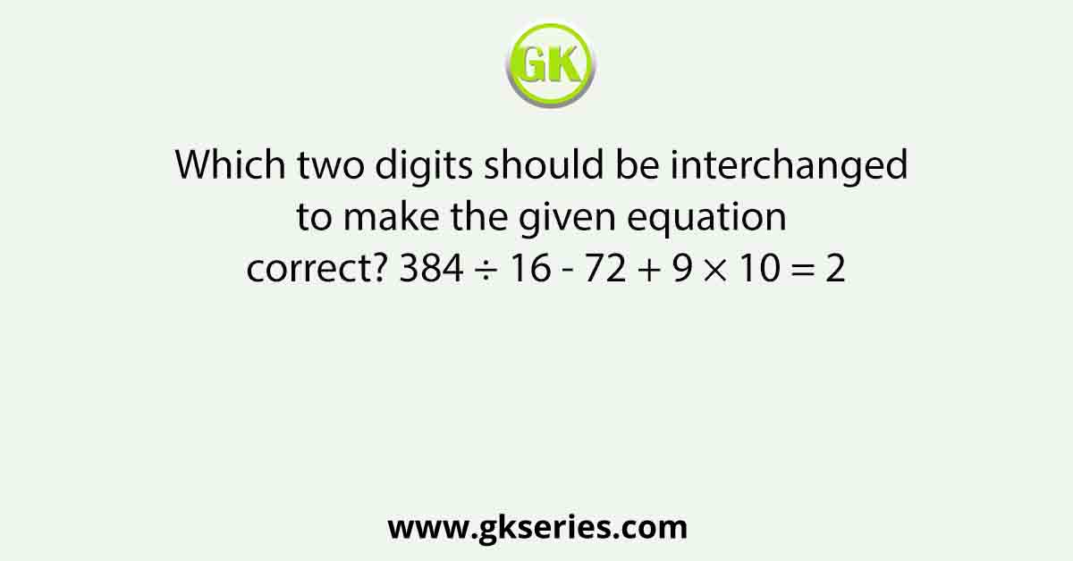 Which two digits should be interchanged to make the given equation correct? 384 ÷ 16 - 72 + 9 × 10 = 2