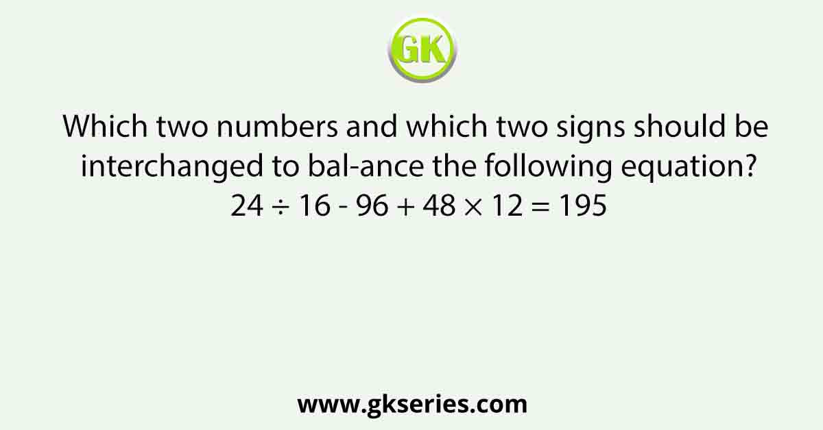 Which two numbers and which two signs should be interchanged to bal-ance the following equation? 24 ÷ 16 - 96 + 48 × 12 = 195