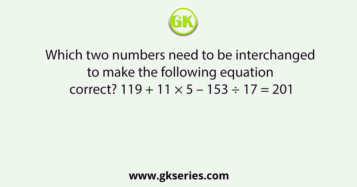 Which two numbers need to be interchanged to make the following equation correct? 119 + 11 × 5 – 153 ÷ 17 = 201