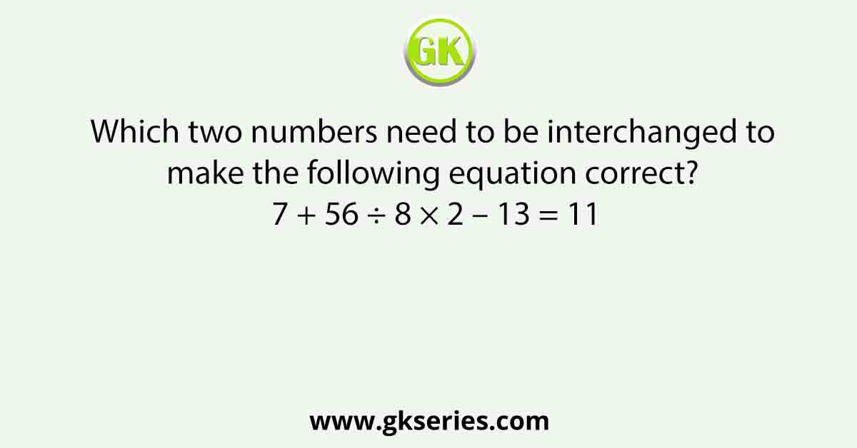 Which two numbers need to be interchanged to make the following equation correct? 7 + 56 ÷ 8 × 2 – 13 = 11