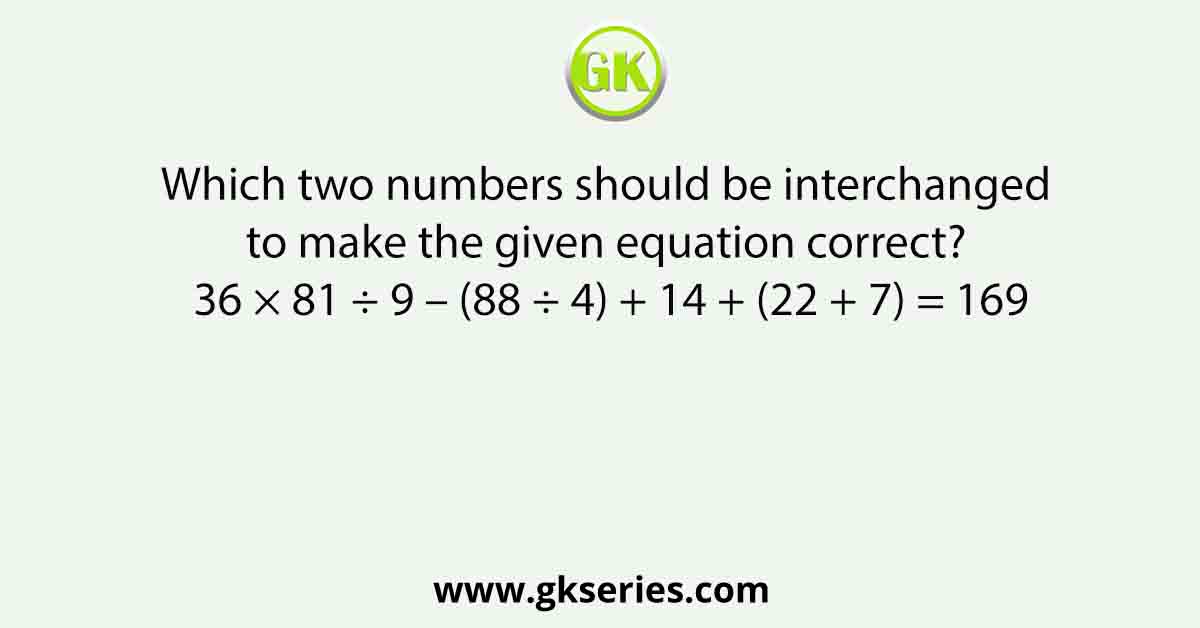 Which two numbers should be interchanged to make the given equation correct? 36 × 81 ÷ 9 – (88 ÷ 4) + 14 + (22 + 7) = 169