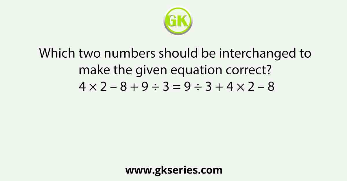 Which two numbers should be interchanged to make the given equation correct? 4 × 2 – 8 + 9 ÷ 3 = 9 ÷ 3 + 4 × 2 – 8