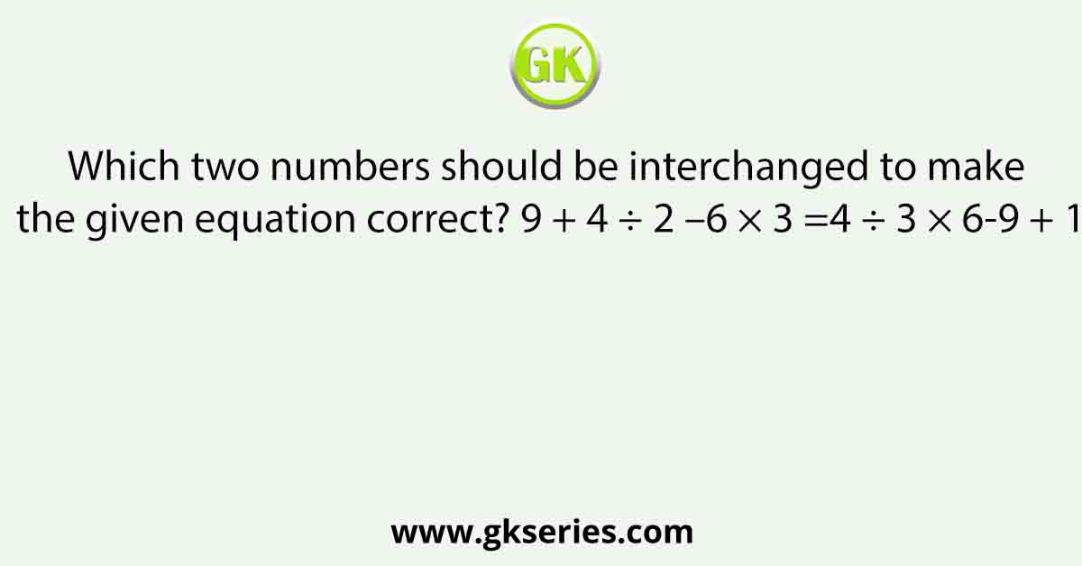 Which two numbers should be interchanged to make the given equation correct? 9 + 4 ÷ 2 –6 × 3 =4 ÷ 3 × 6-9 + 1