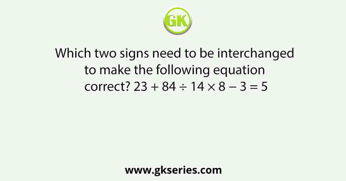 Which two signs need to be interchanged to make the following equation correct? 23 + 84 ÷ 14 × 8 − 3 = 5