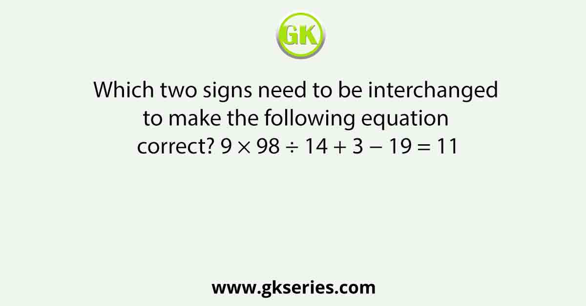 Which two signs need to be interchanged to make the following equation correct? 9 × 98 ÷ 14 + 3 − 19 = 11