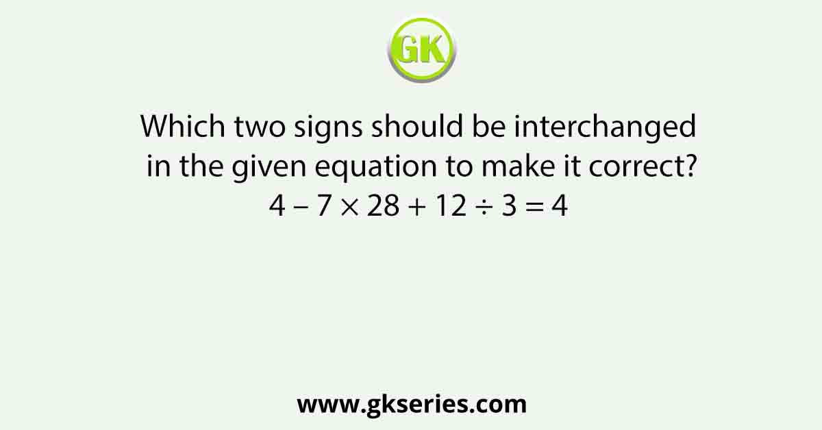 Which two signs should be interchanged in the given equation to make it correct? 4 – 7 × 28 + 12 ÷ 3 = 4