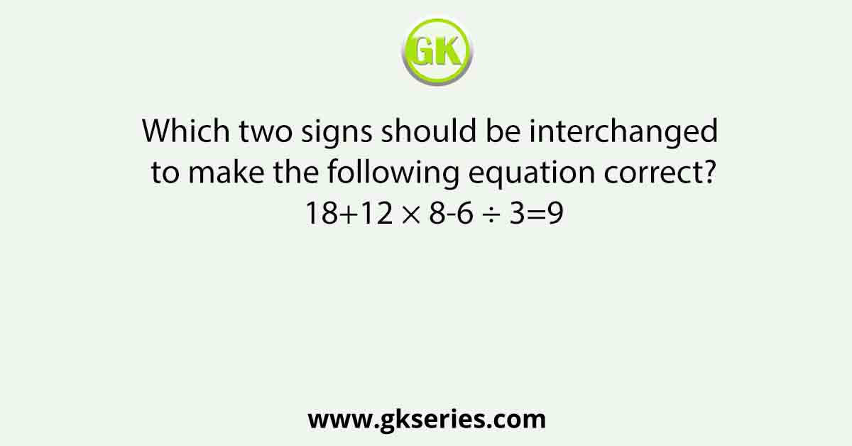 Which two signs should be interchanged to make the following equation correct? 18+12 × 8-6 ÷ 3=9