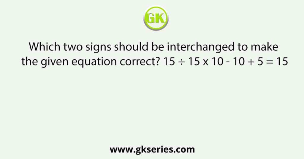 Which two signs should be interchanged to make the given equation correct? 15 ÷ 15 x 10 - 10 + 5 = 15