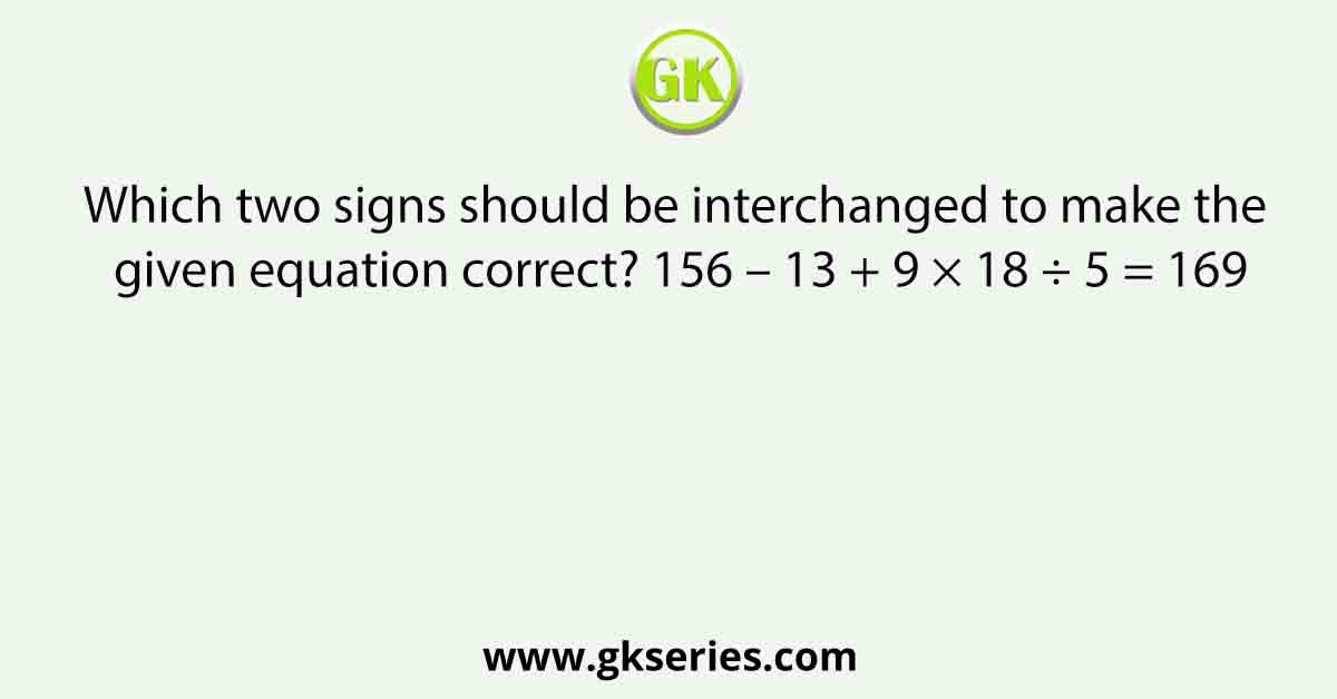 Which two signs should be interchanged to make the given equation correct? 156 – 13 + 9 × 18 ÷ 5 = 169