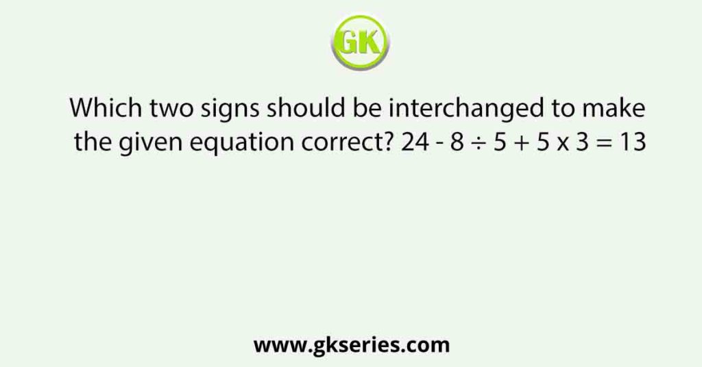 Which two signs should be interchanged to make the given equation correct? 24 - 8 ÷ 5 + 5 x 3 = 13