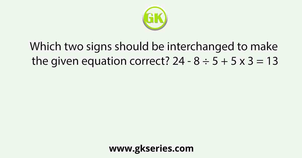 Which two signs should be interchanged to make the given equation correct? 24 - 8 ÷ 5 + 5 x 3 = 13