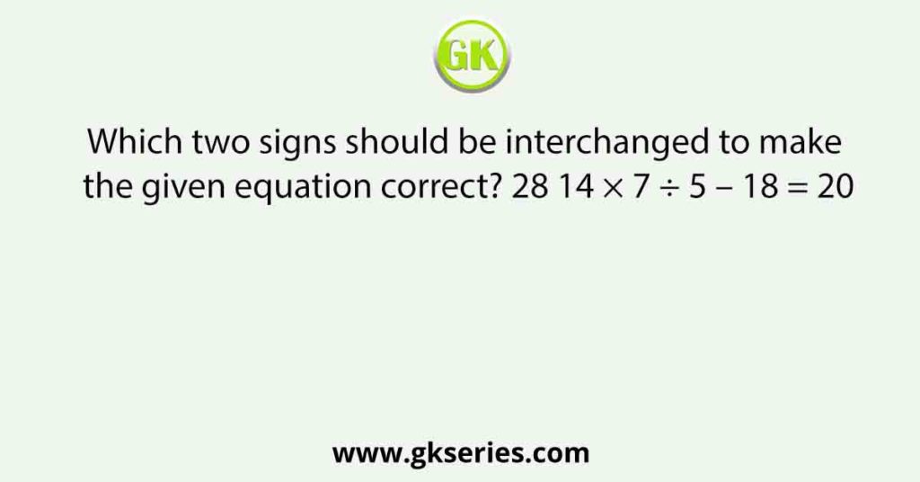 Which two signs should be interchanged to make the given equation correct? 28 14 × 7 ÷ 5 – 18 = 20