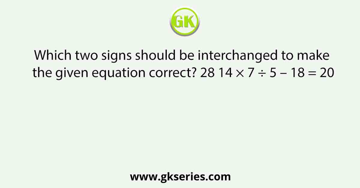 Which two signs should be interchanged to make the given equation correct? 28 14 × 7 ÷ 5 – 18 = 20