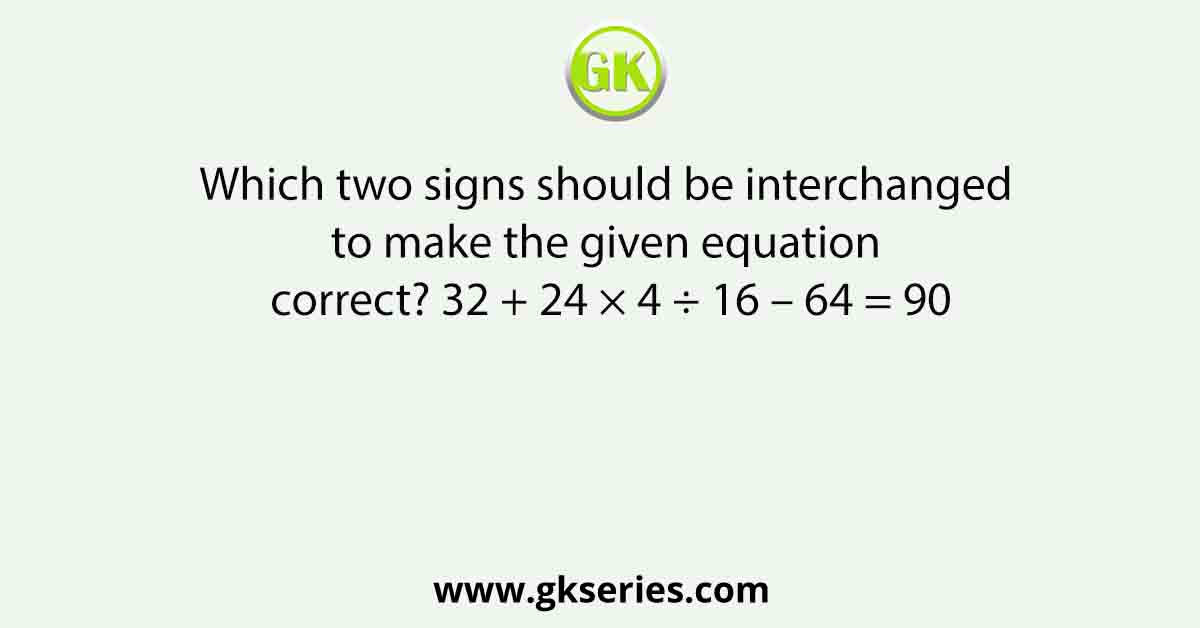 Which two signs should be interchanged to make the given equation correct? 32 + 24 × 4 ÷ 16 – 64 = 90